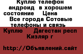 Куплю телефон андроид, в хорошем состояние  › Цена ­ 1 000 - Все города Сотовые телефоны и связь » Куплю   . Дагестан респ.,Кизляр г.